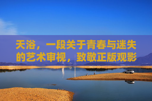 天浴,一段关于青春与迷失的艺术审视,致敬正版观影,天浴,青春迷失的艺术观照与正版致敬 天浴,一段关于青春与迷失的艺术审视,致敬正版观影,天浴,青春迷失的艺术观照与正版致敬