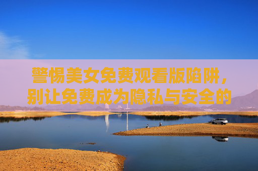 警惕美女免费观看版陷阱,别让免费成为隐私与安全的隐形杀手,警惕美女免费观看陷阱,免费是隐私安全的隐形杀手 警惕美女免费观看版陷阱,别让免费成为隐私与安全的隐形杀手,警惕美女免费观看陷阱,免费是隐私安全的隐形杀手