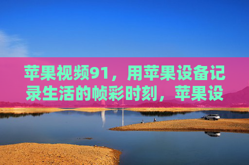 苹果视频91，用苹果设备记录生活的帧彩时刻，苹果设备，记录生活的帧彩时刻