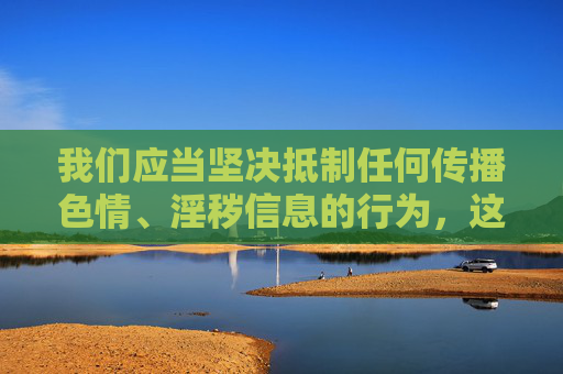 我们应当坚决抵制任何传播色情、淫秽信息的行为,这类内容不仅违反法律法规,更会对社会风气,尤其是青少年身心健康造成严重危害。网络空间不是法外之地,任何形式的非法内容传播都将受到法律的严惩,严惩色情信息传播,守护网络清朗与青少年健康 我们应当坚决抵制任何传播色情、淫秽信息的行为,这类内容不仅违反法律法规,更会对社会风气,尤其是青少年身心健康造成严重危害。网络空间不是法外之地,任何形式的非法内容传播都将受到法律的严惩,严惩色情信息传播,守护网络清朗与青少年健康