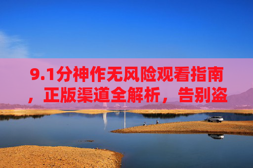9.1分神作无风险观看指南,正版渠道全解析,告别盗版烦恼,1分神作无风险观看指南,正版渠道全解析,告别盗版烦恼 9.1分神作无风险观看指南,正版渠道全解析,告别盗版烦恼,1分神作无风险观看指南,正版渠道全解析,告别盗版烦恼