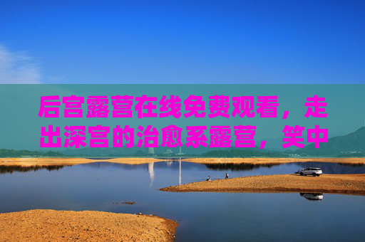 后宫露营在线免费观看,走出深宫的治愈系露营,笑中带暖的佳丽奇旅,走出深宫的佳丽露营,笑暖治愈奇旅 后宫露营在线免费观看,走出深宫的治愈系露营,笑中带暖的佳丽奇旅,走出深宫的佳丽露营,笑暖治愈奇旅