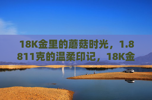 18K金里的蘑菇时光，1.8811克的温柔印记，18K金里的蘑菇时光，1.8811克的温柔印记