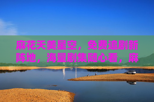 麻花天美星空,免费追剧新阵地,海量剧集随心看,麻花天美星空,免费追剧新阵地,海量剧集随心看 麻花天美星空,免费追剧新阵地,海量剧集随心看,麻花天美星空,免费追剧新阵地,海量剧集随心看