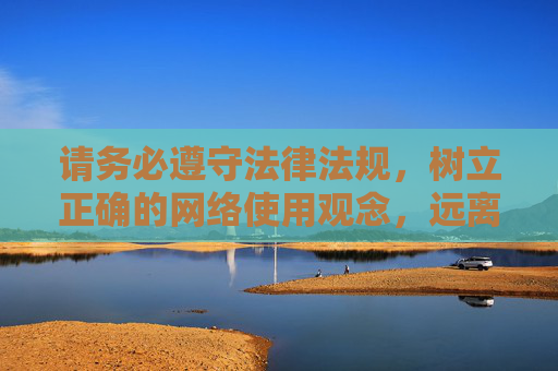 请务必遵守法律法规，树立正确的网络使用观念，远离任何色情及非法内容，共同营造健康、文明、有序的网络空间，树立正确网络观，共建健康文明网络空间