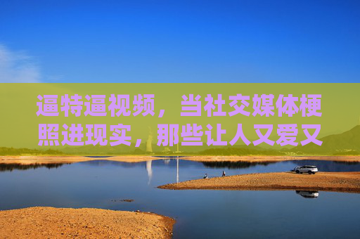 逼特逼视频,当社交媒体梗照进现实,那些让人又爱又恨的赛博烟火,梗照现实,又爱又恨的赛博烟火 逼特逼视频,当社交媒体梗照进现实,那些让人又爱又恨的赛博烟火,梗照现实,又爱又恨的赛博烟火