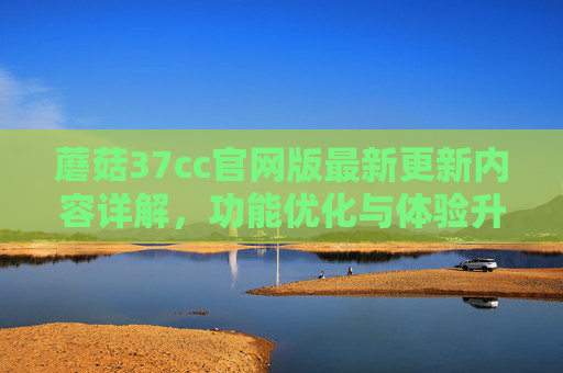 蘑菇37cc官网版最新更新内容详解,功能优化与体验升级,蘑菇37cc官网版最新更新详解,功能优化与体验升级 蘑菇37cc官网版最新更新内容详解,功能优化与体验升级,蘑菇37cc官网版最新更新详解,功能优化与体验升级