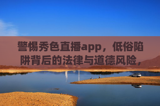 警惕秀色直播app,低俗陷阱背后的法律与道德风险,警惕秀色直播app,低俗陷阱背后的法律与道德风险 警惕秀色直播app,低俗陷阱背后的法律与道德风险,警惕秀色直播app,低俗陷阱背后的法律与道德风险