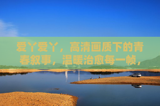 爱丫爱丫,高清画质下的青春叙事,温暖治愈每一帧,爱丫爱丫,青春叙事的温暖治愈帧 爱丫爱丫,高清画质下的青春叙事,温暖治愈每一帧,爱丫爱丫,青春叙事的温暖治愈帧