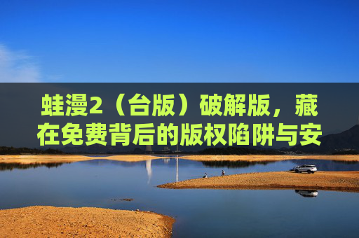 蛙漫2(台版)破解版,藏在免费背后的版权陷阱与安全风险,蛙漫2(台版)破解版,藏在免费背后的版权陷阱与安全风险 蛙漫2(台版)破解版,藏在免费背后的版权陷阱与安全风险,蛙漫2(台版)破解版,藏在免费背后的版权陷阱与安全风险