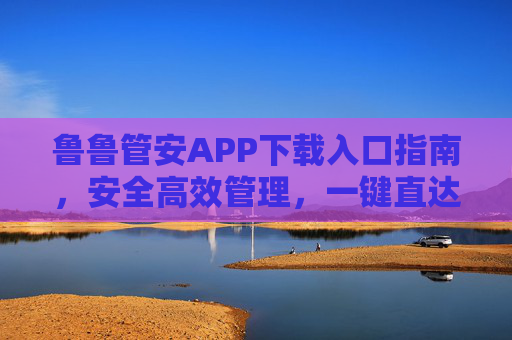 鲁鲁管安APP下载入口指南,安全高效管理,一键直达,鲁鲁管安APP下载入口指南,安全高效管理,一键直达 鲁鲁管安APP下载入口指南,安全高效管理,一键直达,鲁鲁管安APP下载入口指南,安全高效管理,一键直达