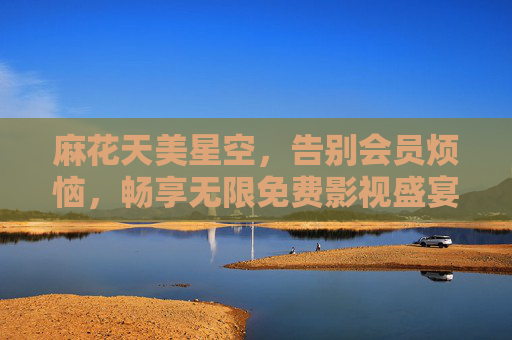 麻花天美星空，告别会员烦恼，畅享无限免费影视盛宴！麻花天美星空，畅享免费无限影视盛宴