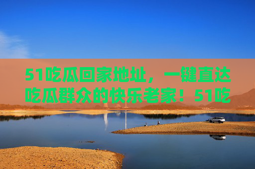 51吃瓜回家地址,一键直达吃瓜群众的快乐老家!51吃瓜回家地址,一键直达吃瓜群众的快乐老家! 51吃瓜回家地址,一键直达吃瓜群众的快乐老家!51吃瓜回家地址,一键直达吃瓜群众的快乐老家!