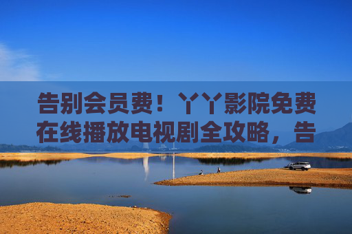 告别会员费!丫丫影院免费在线播放电视剧全攻略,告别会员费!丫丫影院免费看电视剧全攻略 告别会员费!丫丫影院免费在线播放电视剧全攻略,告别会员费!丫丫影院免费看电视剧全攻略