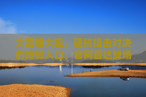 大雷擦大狙，硬核狙击对决的终极入口，官网直达战场！大雷擦大狙，硬核狙击对决终极入口，官网直达战场！