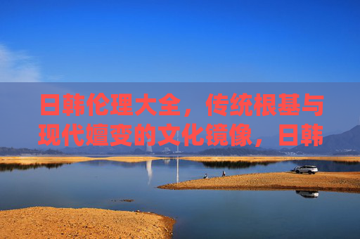 日韩伦理大全,传统根基与现代嬗变的文化镜像,日韩伦理,传统根基与现代嬗变的文化镜像 日韩伦理大全,传统根基与现代嬗变的文化镜像,日韩伦理,传统根基与现代嬗变的文化镜像