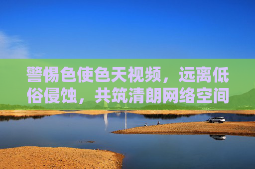 警惕色使色天视频,远离低俗侵蚀,共筑清朗网络空间,警惕低俗视频侵蚀,共建清朗网络空间 警惕色使色天视频,远离低俗侵蚀,共筑清朗网络空间,警惕低俗视频侵蚀,共建清朗网络空间