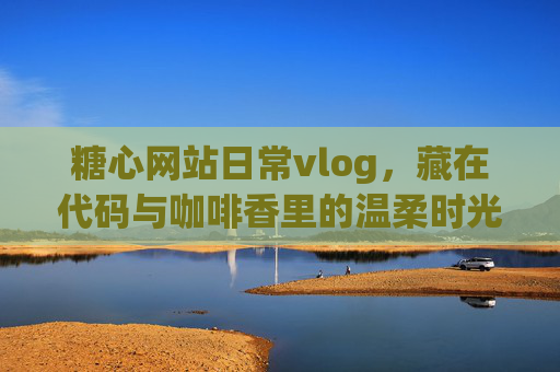 糖心网站日常vlog，藏在代码与咖啡香里的温柔时光，糖心网站日常vlog，代码与咖啡香里的温柔时光