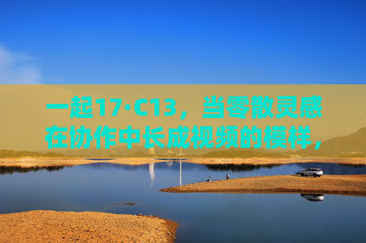 一起17·C13,当零散灵感在协作中长成视频的模样,一起17·C13,零散灵感,协作长成视频模样 一起17·C13,当零散灵感在协作中长成视频的模样,一起17·C13,零散灵感,协作长成视频模样