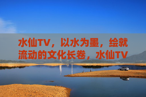 水仙TV，以水为墨，绘就流动的文化长卷，水仙TV，以水为墨，绘就流动的文化长卷