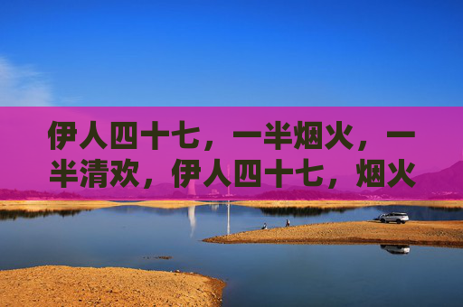伊人四十七,一半烟火,一半清欢,伊人四十七,烟火清欢各半 伊人四十七,一半烟火,一半清欢,伊人四十七,烟火清欢各半