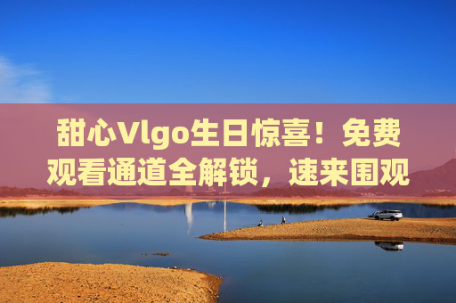 甜心Vlgo生日惊喜!免费观看通道全解锁,速来围观!甜心Vlgo生日惊喜!免费观看通道全解锁速来围观 甜心Vlgo生日惊喜!免费观看通道全解锁,速来围观!甜心Vlgo生日惊喜!免费观看通道全解锁速来围观