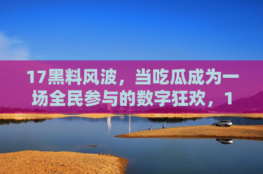 17黑料风波，当吃瓜成为一场全民参与的数字狂欢，17黑料风波，全民吃瓜的数字狂欢