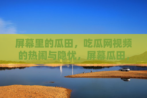 屏幕里的瓜田,吃瓜网视频的热闹与隐忧,屏幕瓜田,吃瓜视频的热闹与隐忧 屏幕里的瓜田,吃瓜网视频的热闹与隐忧,屏幕瓜田,吃瓜视频的热闹与隐忧