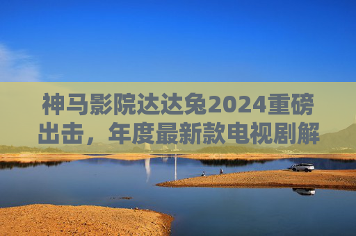 神马影院达达兔2024重磅出击,年度最新款电视剧解锁沉浸式追剧新体验!神马影院达达兔2024重磅出击,年度新剧解锁沉浸式追剧新体验 神马影院达达兔2024重磅出击,年度最新款电视剧解锁沉浸式追剧新体验!神马影院达达兔2024重磅出击,年度新剧解锁沉浸式追剧新体验