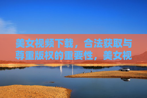 美女视频下载，合法获取与尊重版权的重要性，美女视频下载，合法获取与尊重版权的重要性