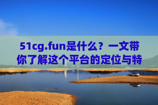 51cg.fun是什么?一文带你了解这个平台的定位与特色,一文了解51cg.fun,定位与特色 51cg.fun是什么?一文带你了解这个平台的定位与特色,一文了解51cg.fun,定位与特色