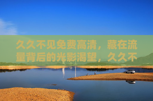 久久不见免费高清,藏在流量背后的光影渴望,久久不见的高清,流量背后的光影渴望 久久不见免费高清,藏在流量背后的光影渴望,久久不见的高清,流量背后的光影渴望