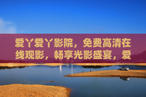 爱丫爱丫影院,免费高清在线观影,畅享光影盛宴,爱丫爱丫影院,免费高清观影,畅享光影盛宴 爱丫爱丫影院,免费高清在线观影,畅享光影盛宴,爱丫爱丫影院,免费高清观影,畅享光影盛宴