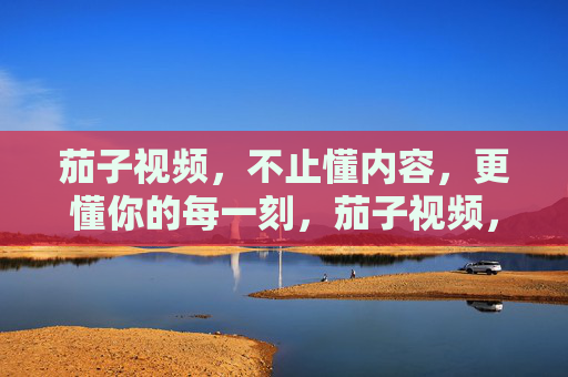 茄子视频，不止懂内容，更懂你的每一刻，茄子视频，懂内容，更懂你的每一刻