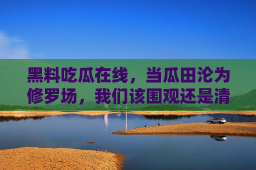 黑料吃瓜在线,当瓜田沦为修罗场,我们该围观还是清醒?瓜田沦为修罗场,吃瓜围观的清醒叩问 黑料吃瓜在线,当瓜田沦为修罗场,我们该围观还是清醒?瓜田沦为修罗场,吃瓜围观的清醒叩问