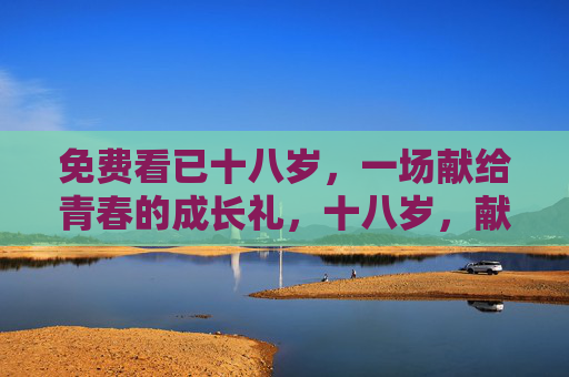 免费看已十八岁,一场献给青春的成长礼,十八岁,献给青春的成长礼 免费看已十八岁,一场献给青春的成长礼,十八岁,献给青春的成长礼