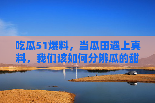 吃瓜51爆料,当瓜田遇上真料,我们该如何分辨瓜的甜与苦?吃瓜爆料,甜苦如何辨? 吃瓜51爆料,当瓜田遇上真料,我们该如何分辨瓜的甜与苦?吃瓜爆料,甜苦如何辨?