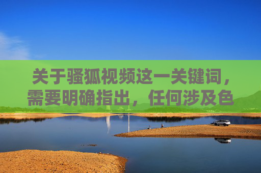 关于骚狐视频这一关键词，需要明确指出，任何涉及色情、低俗或违法违规的视频内容都是我国法律法规所严厉禁止的。网络空间不是法外之地，传播、观看或制作此类信息均可能触犯法律，对个人和社会造成严重危害，严禁传播骚狐视频等违法违规内容，网络非法外之地