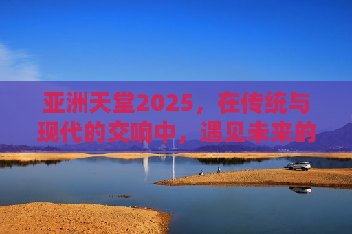 亚洲天堂2025,在传统与现代的交响中,遇见未来的诗与远方,亚洲天堂2025,传统与现代交响,遇见未来诗与远方 亚洲天堂2025,在传统与现代的交响中,遇见未来的诗与远方,亚洲天堂2025,传统与现代交响,遇见未来诗与远方