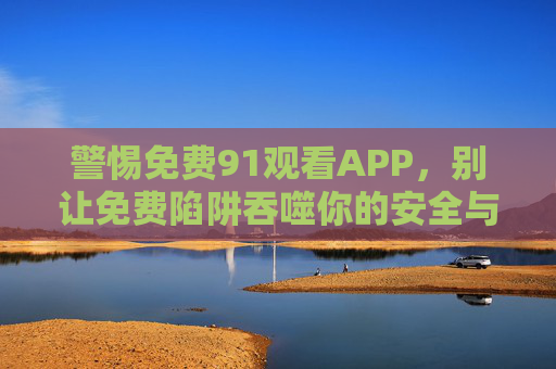 警惕免费91观看APP,别让免费陷阱吞噬你的安全与底线,警惕免费91观看APP,别让陷阱吞噬安全底线 警惕免费91观看APP,别让免费陷阱吞噬你的安全与底线,警惕免费91观看APP,别让陷阱吞噬安全底线