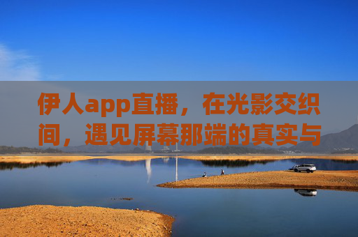 伊人app直播,在光影交织间,遇见屏幕那端的真实与温暖,伊人直播,光影交织中的真实与温暖 伊人app直播,在光影交织间,遇见屏幕那端的真实与温暖,伊人直播,光影交织中的真实与温暖