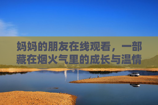 妈妈的朋友在线观看，一部藏在烟火气里的成长与温情，藏在烟火气里的成长与温情