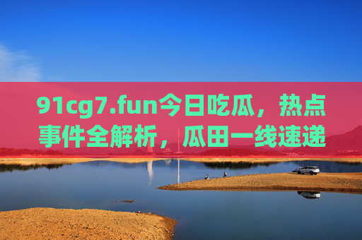 91cg7.fun今日吃瓜,热点事件全解析,瓜田一线速递!今日吃瓜热点全解析,瓜田一线速递 91cg7.fun今日吃瓜,热点事件全解析,瓜田一线速递!今日吃瓜热点全解析,瓜田一线速递