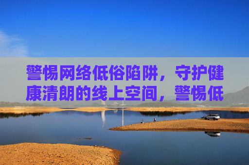 警惕网络低俗陷阱,守护健康清朗的线上空间,警惕低俗陷阱 守护清朗空间 警惕网络低俗陷阱,守护健康清朗的线上空间,警惕低俗陷阱 守护清朗空间