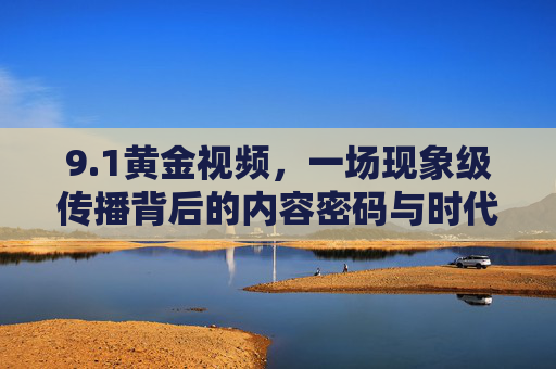 9.1黄金视频,一场现象级传播背后的内容密码与时代共鸣,1黄金视频,现象级传播背后的内容密码与时代共鸣 9.1黄金视频,一场现象级传播背后的内容密码与时代共鸣,1黄金视频,现象级传播背后的内容密码与时代共鸣