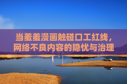当羞羞漫画触碰口工红线,网络不良内容的隐忧与治理 当羞羞漫画触碰口工红线,网络不良内容的隐忧与治理