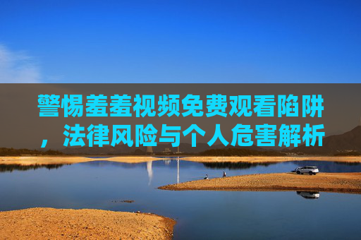 警惕羞羞视频免费观看陷阱,法律风险与个人危害解析,警惕免费观看羞羞视频陷阱,法律风险与个人危害 警惕羞羞视频免费观看陷阱,法律风险与个人危害解析,警惕免费观看羞羞视频陷阱,法律风险与个人危害
