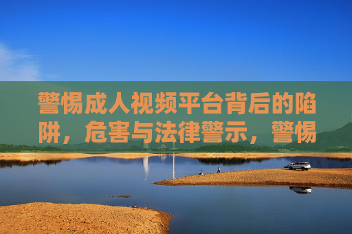 警惕成人视频平台背后的陷阱，危害与法律警示，警惕成人视频平台，陷阱、危害与法律警示