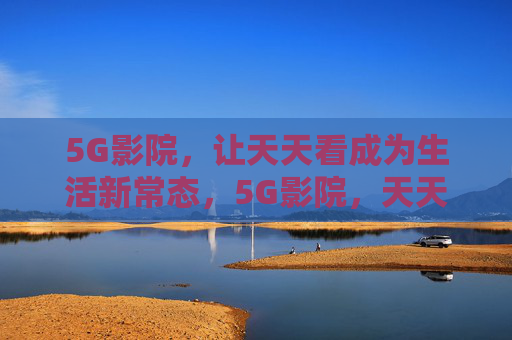 5G影院，让天天看成为生活新常态，5G影院，天天看成生活新常态