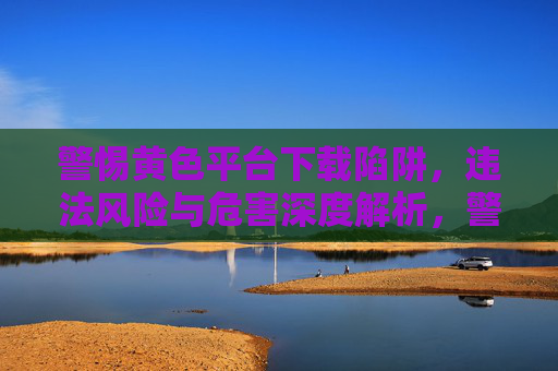 警惕黄色平台下载陷阱,违法风险与危害深度解析,警惕黄色平台下载陷阱,违法风险与危害深度解析 警惕黄色平台下载陷阱,违法风险与危害深度解析,警惕黄色平台下载陷阱,违法风险与危害深度解析